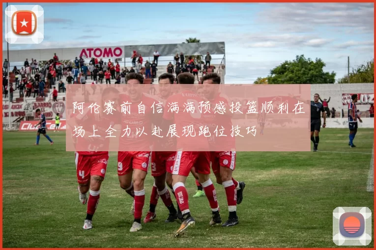 阿伦赛前自信满满预感投篮顺利在场上全力以赴展现跑位技巧
