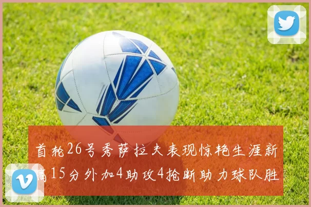 首轮26号秀萨拉夫表现惊艳生涯新高15分外加4助攻4抢断助力球队胜利